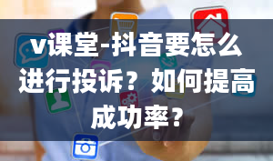 v课堂-抖音要怎么进行投诉？如何提高成功率？