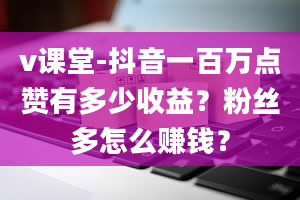 v课堂-抖音一百万点赞有多少收益？粉丝多怎么赚钱？