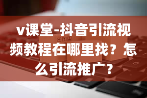 v课堂-抖音引流视频教程在哪里找？怎么引流推广？