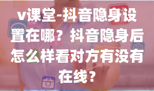 v课堂-抖音隐身设置在哪？抖音隐身后怎么样看对方有没有在线？