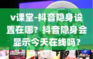 v课堂-抖音隐身设置在哪？抖音隐身会显示今天在线吗？