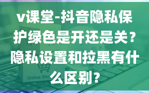 v课堂-抖音隐私保护绿色是开还是关？隐私设置和拉黑有什么区别？