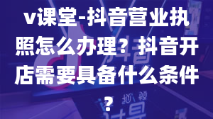 v课堂-抖音营业执照怎么办理？抖音开店需要具备什么条件？