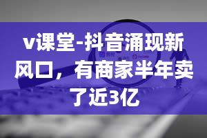 v课堂-抖音涌现新风口，有商家半年卖了近3亿