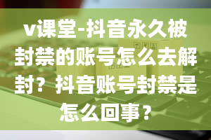 v课堂-抖音永久被封禁的账号怎么去解封？抖音账号封禁是怎么回事？