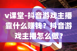 v课堂-抖音游戏主播靠什么赚钱？抖音游戏主播怎么做？