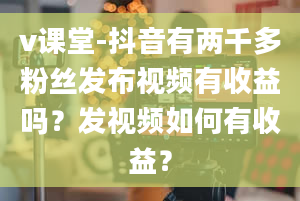 v课堂-抖音有两千多粉丝发布视频有收益吗？发视频如何有收益？