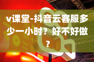 v课堂-抖音云客服多少一小时？好不好做？