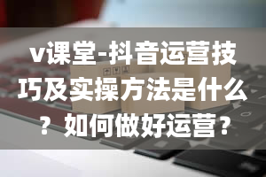 v课堂-抖音运营技巧及实操方法是什么？如何做好运营？