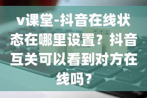 v课堂-抖音在线状态在哪里设置？抖音互关可以看到对方在线吗？