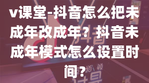 v课堂-抖音怎么把未成年改成年？抖音未成年模式怎么设置时间？