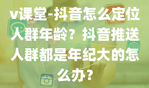 v课堂-抖音怎么定位人群年龄？抖音推送人群都是年纪大的怎么办？