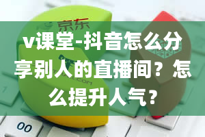 v课堂-抖音怎么分享别人的直播间？怎么提升人气？