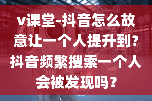 v课堂-抖音怎么故意让一个人提升到？抖音频繁搜索一个人会被发现吗？