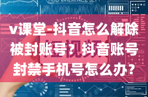 v课堂-抖音怎么解除被封账号？抖音账号封禁手机号怎么办？