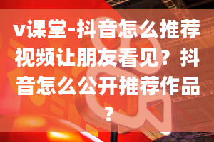 v课堂-抖音怎么推荐视频让朋友看见？抖音怎么公开推荐作品？