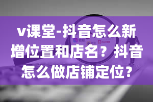 v课堂-抖音怎么新增位置和店名？抖音怎么做店铺定位？