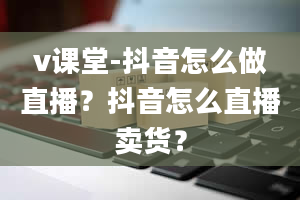 v课堂-抖音怎么做直播？抖音怎么直播卖货？