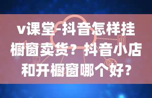 v课堂-抖音怎样挂橱窗卖货？抖音小店和开橱窗哪个好？