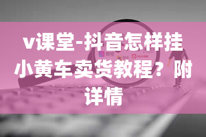 v课堂-抖音怎样挂小黄车卖货教程？附详情