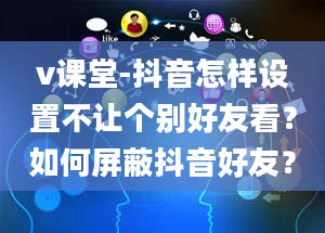 v课堂-抖音怎样设置不让个别好友看？如何屏蔽抖音好友？