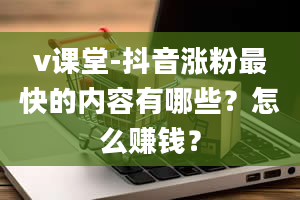 v课堂-抖音涨粉最快的内容有哪些？怎么赚钱？