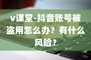 v课堂-抖音账号被盗用怎么办？有什么风险？