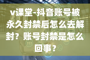 v课堂-抖音账号被永久封禁后怎么去解封？账号封禁是怎么回事？