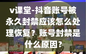 v课堂-抖音账号被永久封禁应该怎么处理恢复？账号封禁是什么原因？