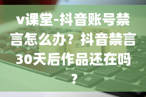 v课堂-抖音账号禁言怎么办？抖音禁言30天后作品还在吗？