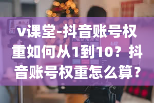 v课堂-抖音账号权重如何从1到10？抖音账号权重怎么算？