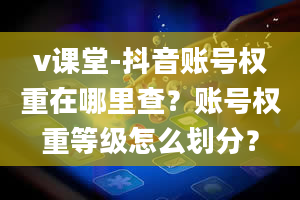 v课堂-抖音账号权重在哪里查？账号权重等级怎么划分？