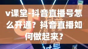 v课堂-抖音直播号怎么开通？抖音直播如何做起来？