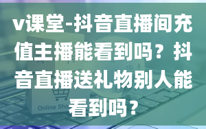 v课堂-抖音直播间充值主播能看到吗？抖音直播送礼物别人能看到吗？