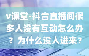 v课堂-抖音直播间很多人没有互动怎么办？为什么没人进来？