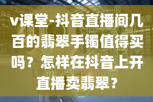 v课堂-抖音直播间几百的翡翠手镯值得买吗？怎样在抖音上开直播卖翡翠？