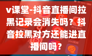 v课堂-抖音直播间拉黑记录会消失吗？抖音拉黑对方还能进直播间吗？