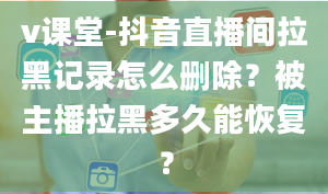 v课堂-抖音直播间拉黑记录怎么删除？被主播拉黑多久能恢复？