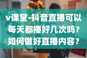 v课堂-抖音直播可以每天都播好几次吗？如何做好直播内容？