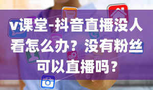 v课堂-抖音直播没人看怎么办？没有粉丝可以直播吗？