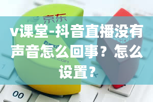 v课堂-抖音直播没有声音怎么回事？怎么设置？