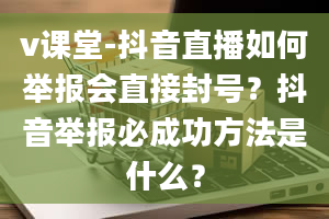 v课堂-抖音直播如何举报会直接封号？抖音举报必成功方法是什么？