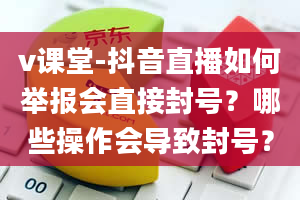 v课堂-抖音直播如何举报会直接封号？哪些操作会导致封号？