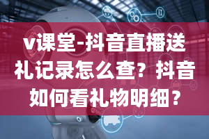 v课堂-抖音直播送礼记录怎么查？抖音如何看礼物明细？