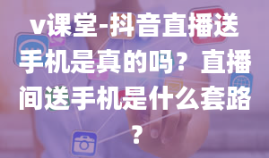 v课堂-抖音直播送手机是真的吗？直播间送手机是什么套路？