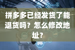 拼多多已经发货了能退货吗？怎么修改地址？