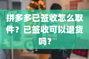 拼多多已签收怎么取件？已签收可以退货吗？