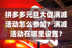 拼多多元旦大促满减活动怎么参加？满减活动在哪里设置？