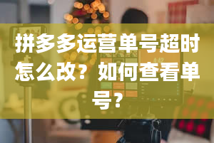 拼多多运营单号超时怎么改？如何查看单号？