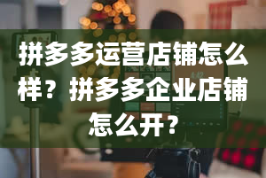 拼多多运营店铺怎么样？拼多多企业店铺怎么开？